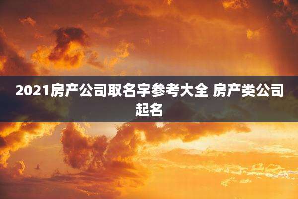 2021房产公司取名字参考大全 房产类公司起名