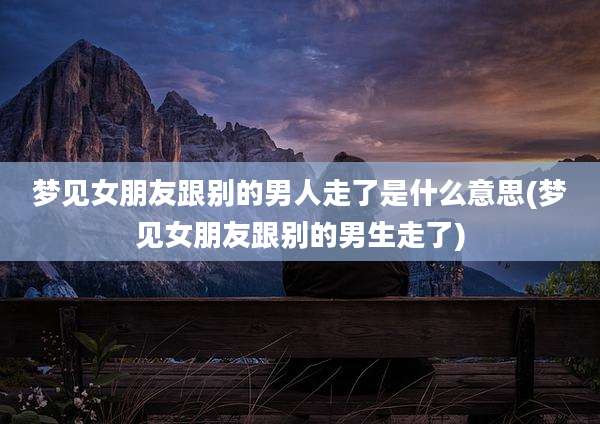 梦见女朋友跟别的男人走了是什么意思(梦见女朋友跟别的男生走了)