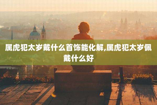 属虎犯太岁戴什么首饰能化解,属虎犯太岁佩戴什么好