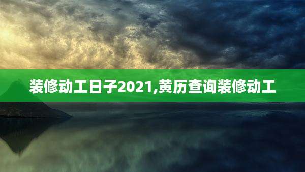 装修动工日子2021,黄历查询装修动工