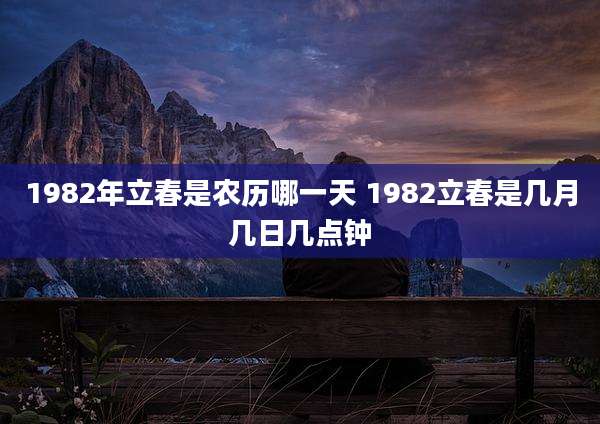 1982年立春是农历哪一天 1982立春是几月几日几点钟