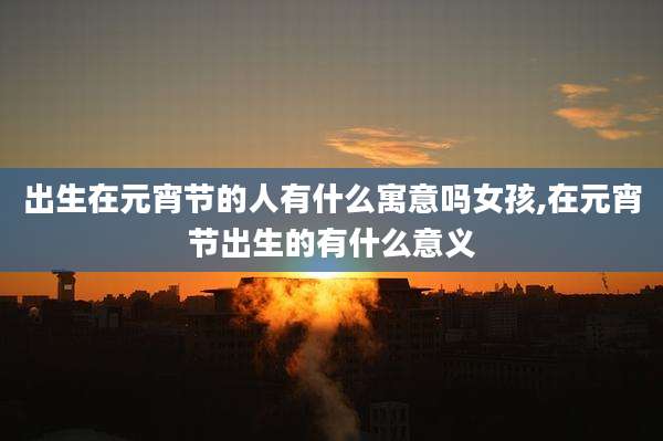 出生在元宵节的人有什么寓意吗女孩,在元宵节出生的有什么意义
