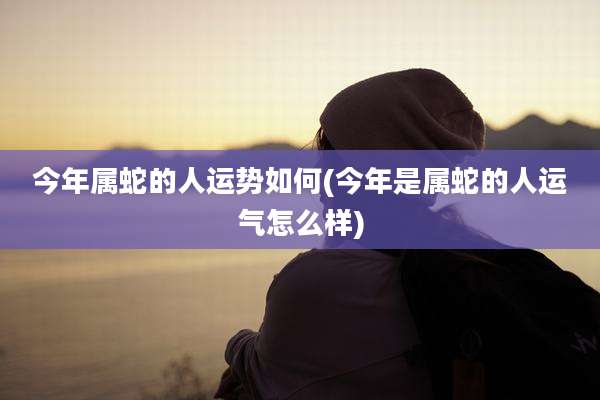 今年属蛇的人运势如何(今年是属蛇的人运气怎么样)