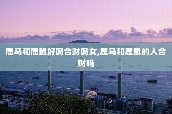 属马和属鼠好吗合财吗女,属马和属鼠的人合财吗