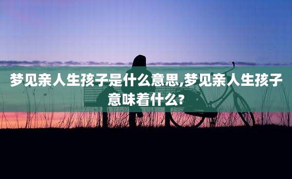 梦见亲人生孩子是什么意思,梦见亲人生孩子意味着什么?