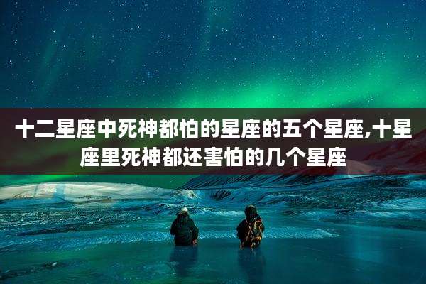 十二星座中死神都怕的星座的五个星座,十星座里死神都还害怕的几个星座