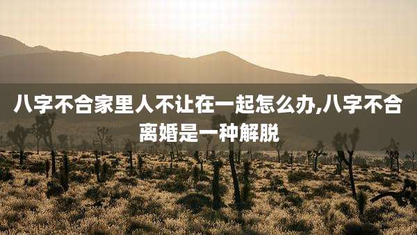 八字不合家里人不让在一起怎么办,八字不合离婚是一种解脱