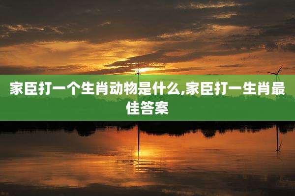 家臣打一个生肖动物是什么,家臣打一生肖最佳答案