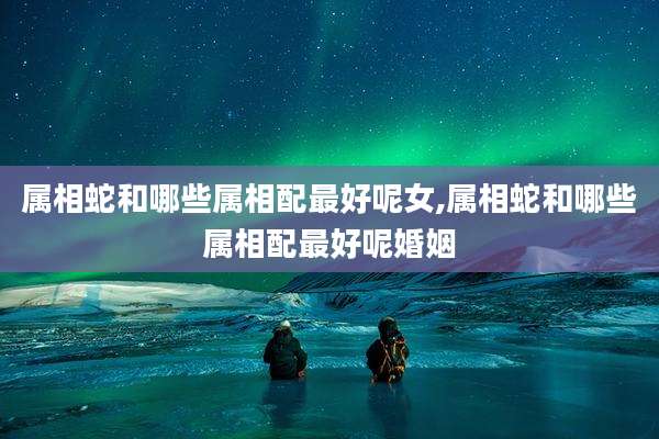 属相蛇和哪些属相配最好呢女,属相蛇和哪些属相配最好呢婚姻