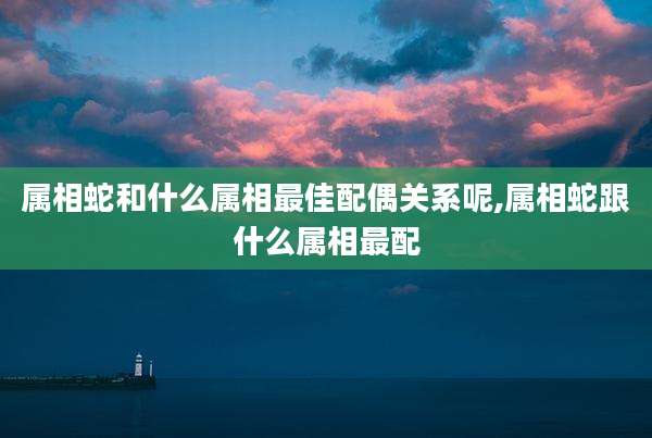 属相蛇和什么属相最佳配偶关系呢,属相蛇跟什么属相最配