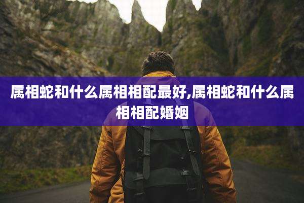 属相蛇和什么属相相配最好,属相蛇和什么属相相配婚姻