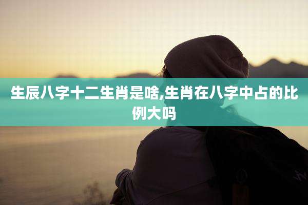 生辰八字十二生肖是啥,生肖在八字中占的比例大吗