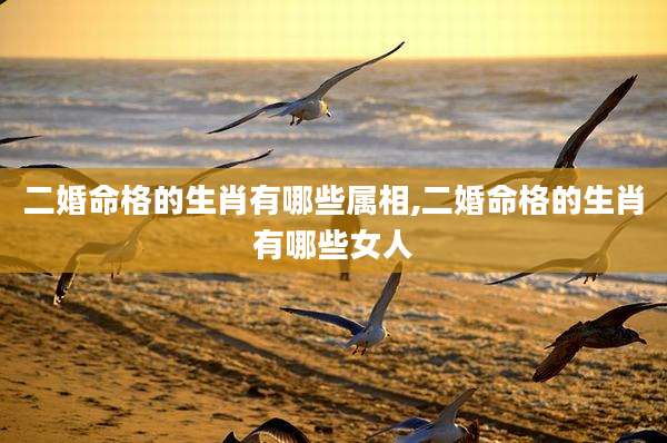 二婚命格的生肖有哪些属相,二婚命格的生肖有哪些女人