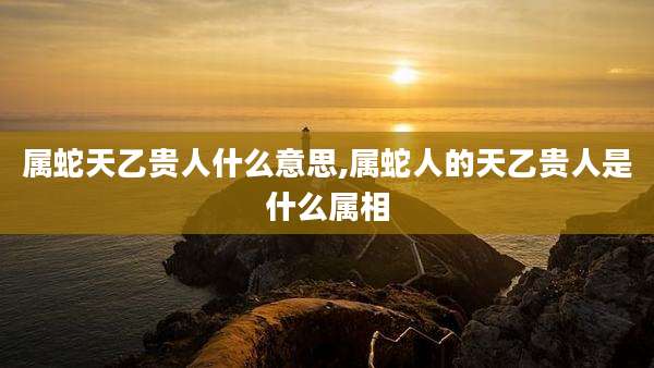 属蛇天乙贵人什么意思,属蛇人的天乙贵人是什么属相