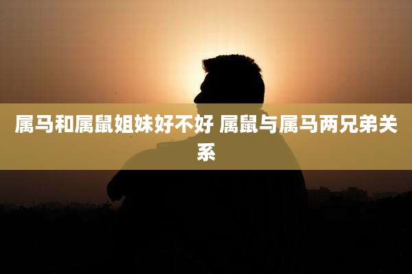 属马和属鼠姐妹好不好 属鼠与属马两兄弟关系