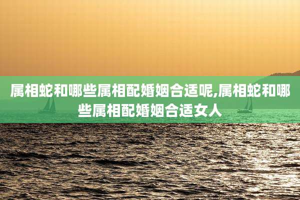 属相蛇和哪些属相配婚姻合适呢,属相蛇和哪些属相配婚姻合适女人