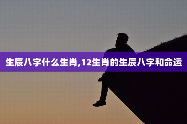 生辰八字什么生肖,12生肖的生辰八字和命运