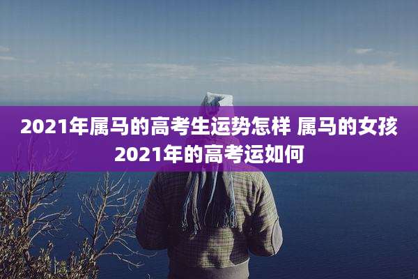 2021年属马的高考生运势怎样 属马的女孩2021年的高考运如何