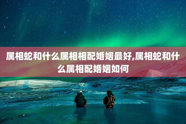 属相蛇和什么属相相配婚姻最好,属相蛇和什么属相配婚姻如何