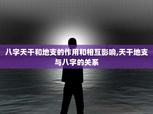 八字天干和地支的作用和相互影响,天干地支与八字的关系
