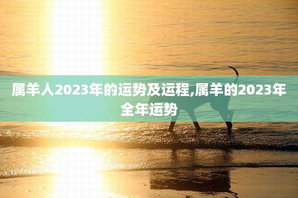 属羊人2023年的运势及运程,属羊的2023年全年运势