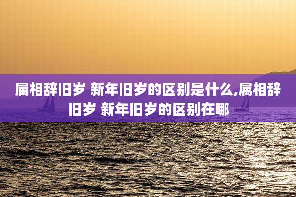 属相辞旧岁 新年旧岁的区别是什么,属相辞旧岁 新年旧岁的区别在哪