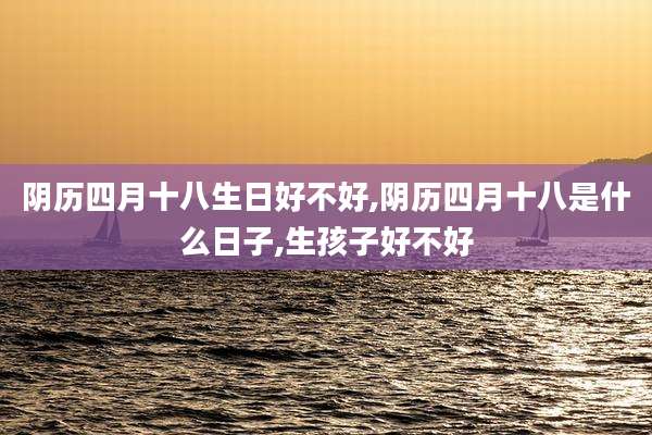 阴历四月十八生日好不好,阴历四月十八是什么日子,生孩子好不好