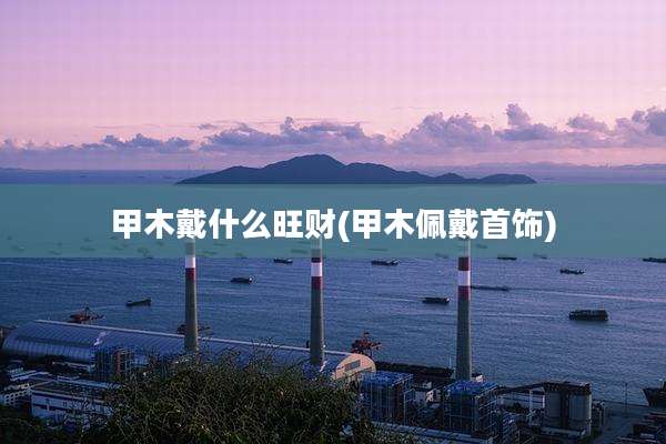 甲木戴什么旺财(甲木佩戴首饰)