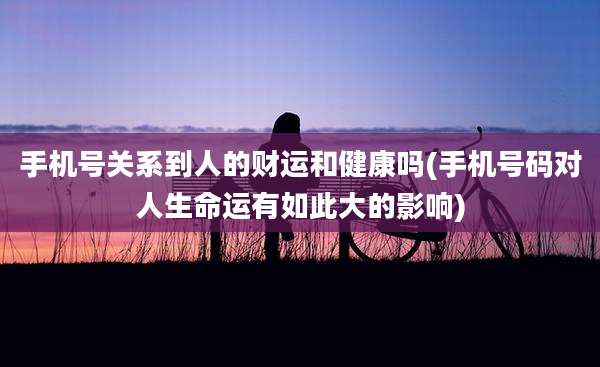 手机号关系到人的财运和健康吗(手机号码对人生命运有如此大的影响)
