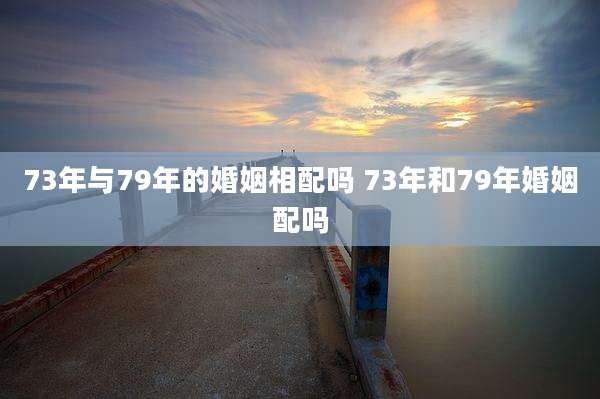73年与79年的婚姻相配吗 73年和79年婚姻配吗