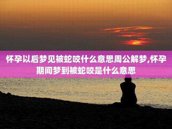 怀孕以后梦见被蛇咬什么意思周公解梦,怀孕期间梦到被蛇咬是什么意思