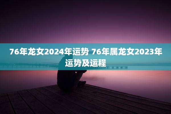 76年龙女2024年运势 76年属龙女2023年运势及运程