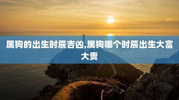 属狗的出生时辰吉凶,属狗哪个时辰出生大富大贵