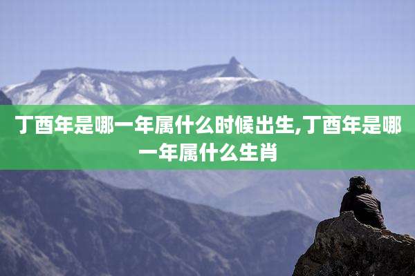 丁酉年是哪一年属什么时候出生,丁酉年是哪一年属什么生肖