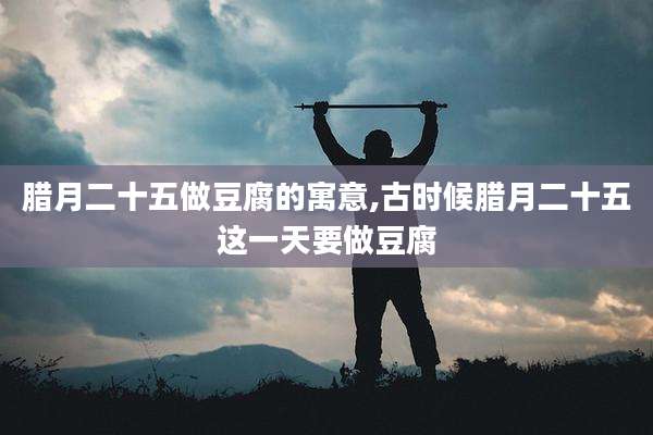 腊月二十五做豆腐的寓意,古时候腊月二十五这一天要做豆腐