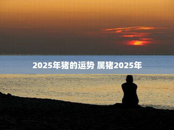 2025年猪的运势 属猪2025年