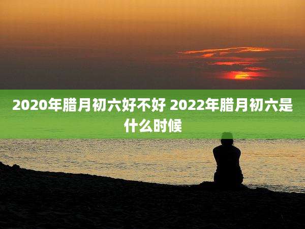 2020年腊月初六好不好 2022年腊月初六是什么时候