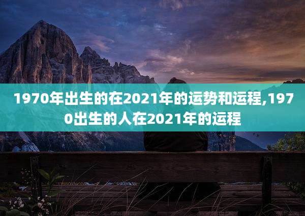 1970年出生的在2021年的运势和运程,1970出生的人在2021年的运程