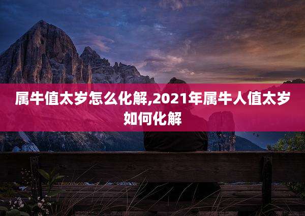 属牛值太岁怎么化解,2021年属牛人值太岁如何化解
