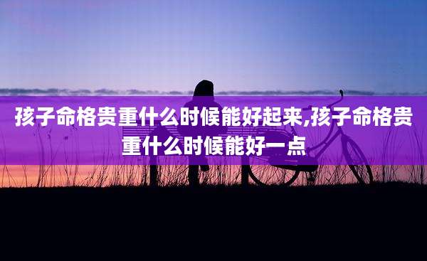 孩子命格贵重什么时候能好起来,孩子命格贵重什么时候能好一点