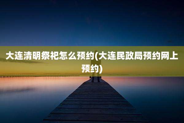 大连清明祭祀怎么预约(大连民政局预约网上预约)