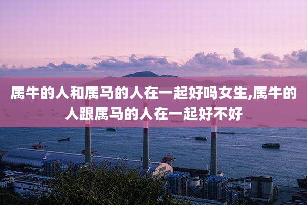 属牛的人和属马的人在一起好吗女生,属牛的人跟属马的人在一起好不好