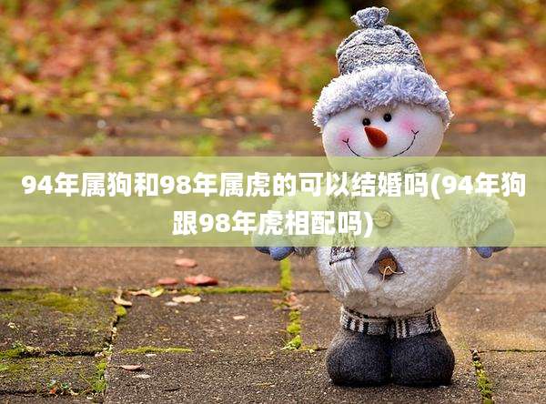 94年属狗和98年属虎的可以结婚吗(94年狗跟98年虎相配吗)