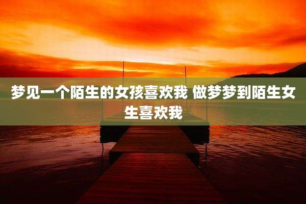 梦见一个陌生的女孩喜欢我 做梦梦到陌生女生喜欢我