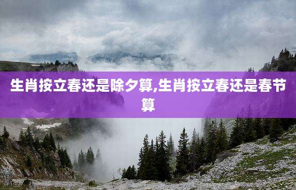 生肖按立春还是除夕算,生肖按立春还是春节算