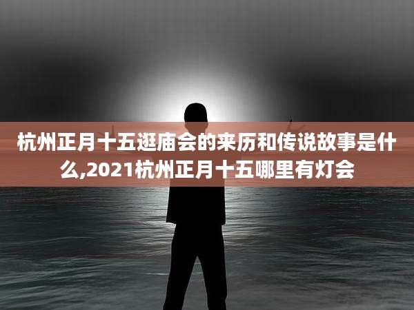 杭州正月十五逛庙会的来历和传说故事是什么,2021杭州正月十五哪里有灯会