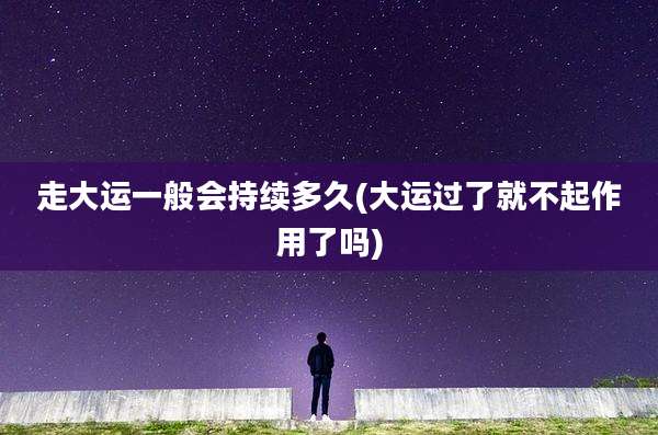走大运一般会持续多久(大运过了就不起作用了吗)