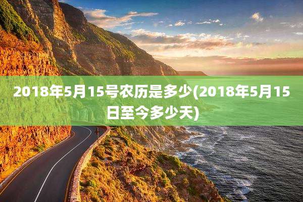 2018年5月15号农历是多少(2018年5月15日至今多少天)