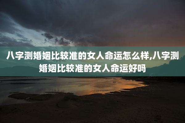八字测婚姻比较准的女人命运怎么样,八字测婚姻比较准的女人命运好吗