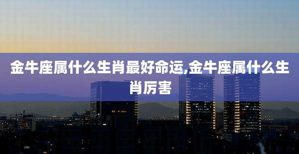 金牛座属什么生肖最好命运,金牛座属什么生肖厉害